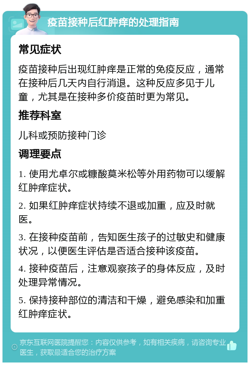 疫苗接种后红肿痒的处理指南 常见症状 疫苗接种后出现红肿痒是正常的免疫反应，通常在接种后几天内自行消退。这种反应多见于儿童，尤其是在接种多价疫苗时更为常见。 推荐科室 儿科或预防接种门诊 调理要点 1. 使用尤卓尔或糠酸莫米松等外用药物可以缓解红肿痒症状。 2. 如果红肿痒症状持续不退或加重，应及时就医。 3. 在接种疫苗前，告知医生孩子的过敏史和健康状况，以便医生评估是否适合接种该疫苗。 4. 接种疫苗后，注意观察孩子的身体反应，及时处理异常情况。 5. 保持接种部位的清洁和干燥，避免感染和加重红肿痒症状。