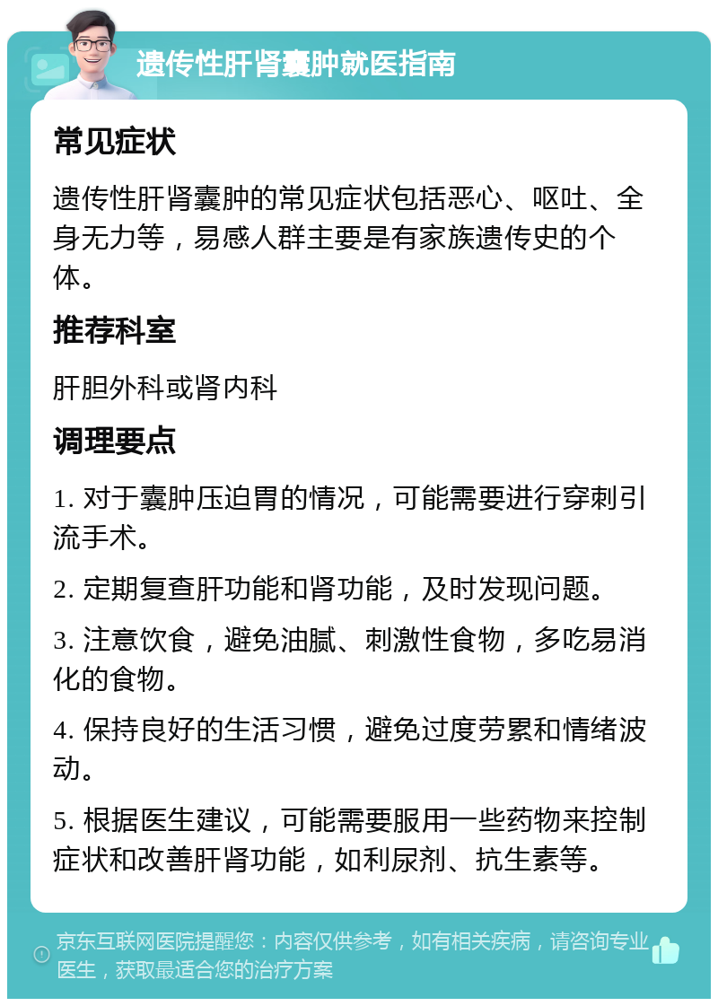 遗传性肝肾囊肿就医指南 常见症状 遗传性肝肾囊肿的常见症状包括恶心、呕吐、全身无力等，易感人群主要是有家族遗传史的个体。 推荐科室 肝胆外科或肾内科 调理要点 1. 对于囊肿压迫胃的情况，可能需要进行穿刺引流手术。 2. 定期复查肝功能和肾功能，及时发现问题。 3. 注意饮食，避免油腻、刺激性食物，多吃易消化的食物。 4. 保持良好的生活习惯，避免过度劳累和情绪波动。 5. 根据医生建议，可能需要服用一些药物来控制症状和改善肝肾功能，如利尿剂、抗生素等。