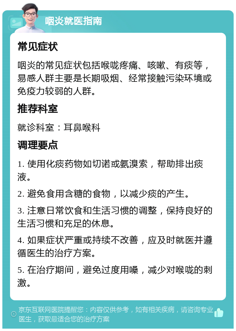 咽炎就医指南 常见症状 咽炎的常见症状包括喉咙疼痛、咳嗽、有痰等，易感人群主要是长期吸烟、经常接触污染环境或免疫力较弱的人群。 推荐科室 就诊科室：耳鼻喉科 调理要点 1. 使用化痰药物如切诺或氨溴索，帮助排出痰液。 2. 避免食用含糖的食物，以减少痰的产生。 3. 注意日常饮食和生活习惯的调整，保持良好的生活习惯和充足的休息。 4. 如果症状严重或持续不改善，应及时就医并遵循医生的治疗方案。 5. 在治疗期间，避免过度用嗓，减少对喉咙的刺激。