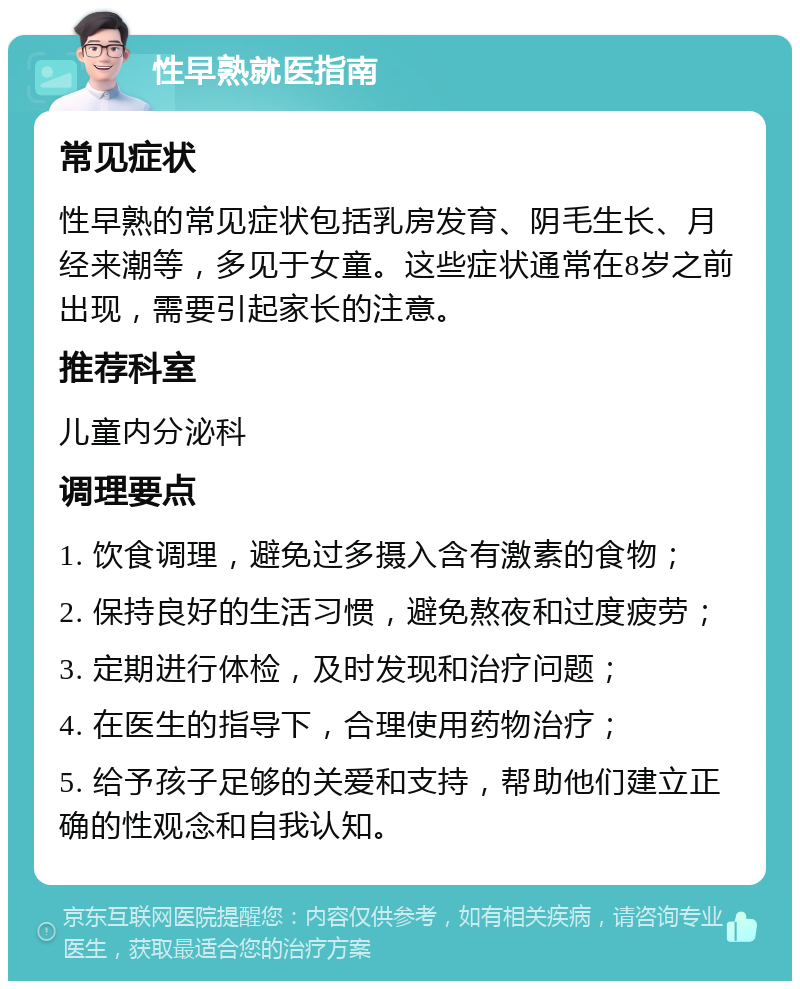 性早熟就医指南 常见症状 性早熟的常见症状包括乳房发育、阴毛生长、月经来潮等，多见于女童。这些症状通常在8岁之前出现，需要引起家长的注意。 推荐科室 儿童内分泌科 调理要点 1. 饮食调理，避免过多摄入含有激素的食物； 2. 保持良好的生活习惯，避免熬夜和过度疲劳； 3. 定期进行体检，及时发现和治疗问题； 4. 在医生的指导下，合理使用药物治疗； 5. 给予孩子足够的关爱和支持，帮助他们建立正确的性观念和自我认知。