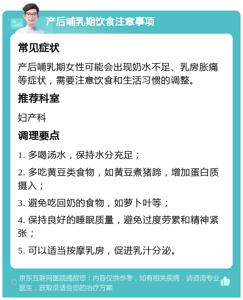 产后哺乳期饮食注意事项 常见症状 产后哺乳期女性可能会出现奶水不足、乳房胀痛等症状，需要注意饮食和生活习惯的调整。 推荐科室 妇产科 调理要点 1. 多喝汤水，保持水分充足； 2. 多吃黄豆类食物，如黄豆煮猪蹄，增加蛋白质摄入； 3. 避免吃回奶的食物，如萝卜叶等； 4. 保持良好的睡眠质量，避免过度劳累和精神紧张； 5. 可以适当按摩乳房，促进乳汁分泌。