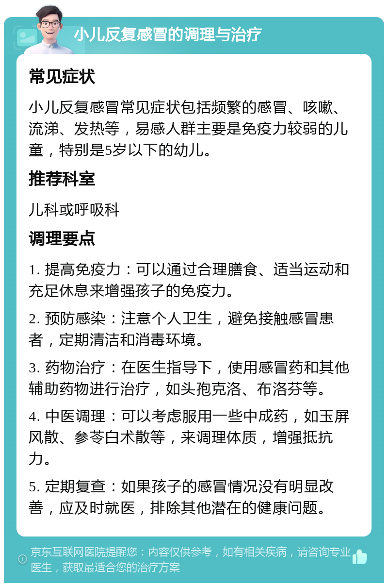 小儿反复感冒的调理与治疗 常见症状 小儿反复感冒常见症状包括频繁的感冒、咳嗽、流涕、发热等，易感人群主要是免疫力较弱的儿童，特别是5岁以下的幼儿。 推荐科室 儿科或呼吸科 调理要点 1. 提高免疫力：可以通过合理膳食、适当运动和充足休息来增强孩子的免疫力。 2. 预防感染：注意个人卫生，避免接触感冒患者，定期清洁和消毒环境。 3. 药物治疗：在医生指导下，使用感冒药和其他辅助药物进行治疗，如头孢克洛、布洛芬等。 4. 中医调理：可以考虑服用一些中成药，如玉屏风散、参苓白术散等，来调理体质，增强抵抗力。 5. 定期复查：如果孩子的感冒情况没有明显改善，应及时就医，排除其他潜在的健康问题。