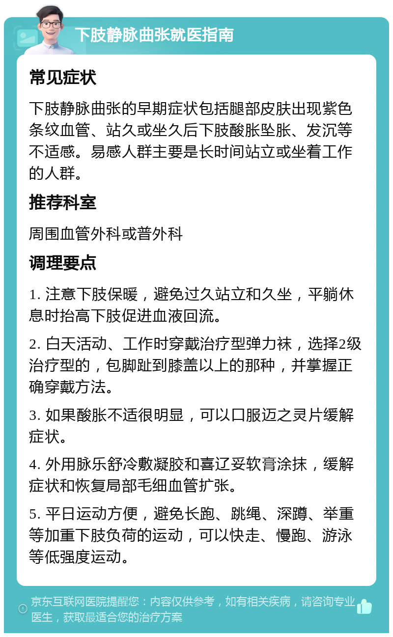 下肢静脉曲张就医指南 常见症状 下肢静脉曲张的早期症状包括腿部皮肤出现紫色条纹血管、站久或坐久后下肢酸胀坠胀、发沉等不适感。易感人群主要是长时间站立或坐着工作的人群。 推荐科室 周围血管外科或普外科 调理要点 1. 注意下肢保暖，避免过久站立和久坐，平躺休息时抬高下肢促进血液回流。 2. 白天活动、工作时穿戴治疗型弹力袜，选择2级治疗型的，包脚趾到膝盖以上的那种，并掌握正确穿戴方法。 3. 如果酸胀不适很明显，可以口服迈之灵片缓解症状。 4. 外用脉乐舒冷敷凝胶和喜辽妥软膏涂抹，缓解症状和恢复局部毛细血管扩张。 5. 平日运动方便，避免长跑、跳绳、深蹲、举重等加重下肢负荷的运动，可以快走、慢跑、游泳等低强度运动。