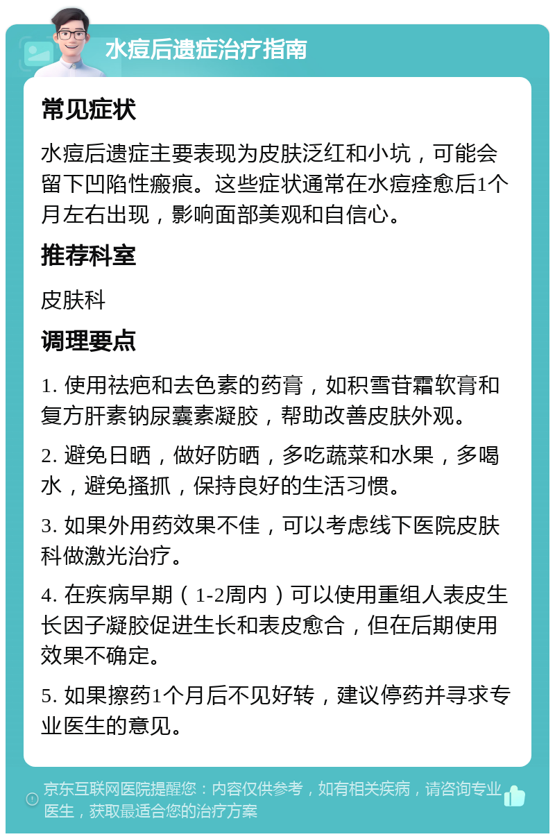 水痘后遗症治疗指南 常见症状 水痘后遗症主要表现为皮肤泛红和小坑，可能会留下凹陷性瘢痕。这些症状通常在水痘痊愈后1个月左右出现，影响面部美观和自信心。 推荐科室 皮肤科 调理要点 1. 使用祛疤和去色素的药膏，如积雪苷霜软膏和复方肝素钠尿囊素凝胶，帮助改善皮肤外观。 2. 避免日晒，做好防晒，多吃蔬菜和水果，多喝水，避免搔抓，保持良好的生活习惯。 3. 如果外用药效果不佳，可以考虑线下医院皮肤科做激光治疗。 4. 在疾病早期（1-2周内）可以使用重组人表皮生长因子凝胶促进生长和表皮愈合，但在后期使用效果不确定。 5. 如果擦药1个月后不见好转，建议停药并寻求专业医生的意见。