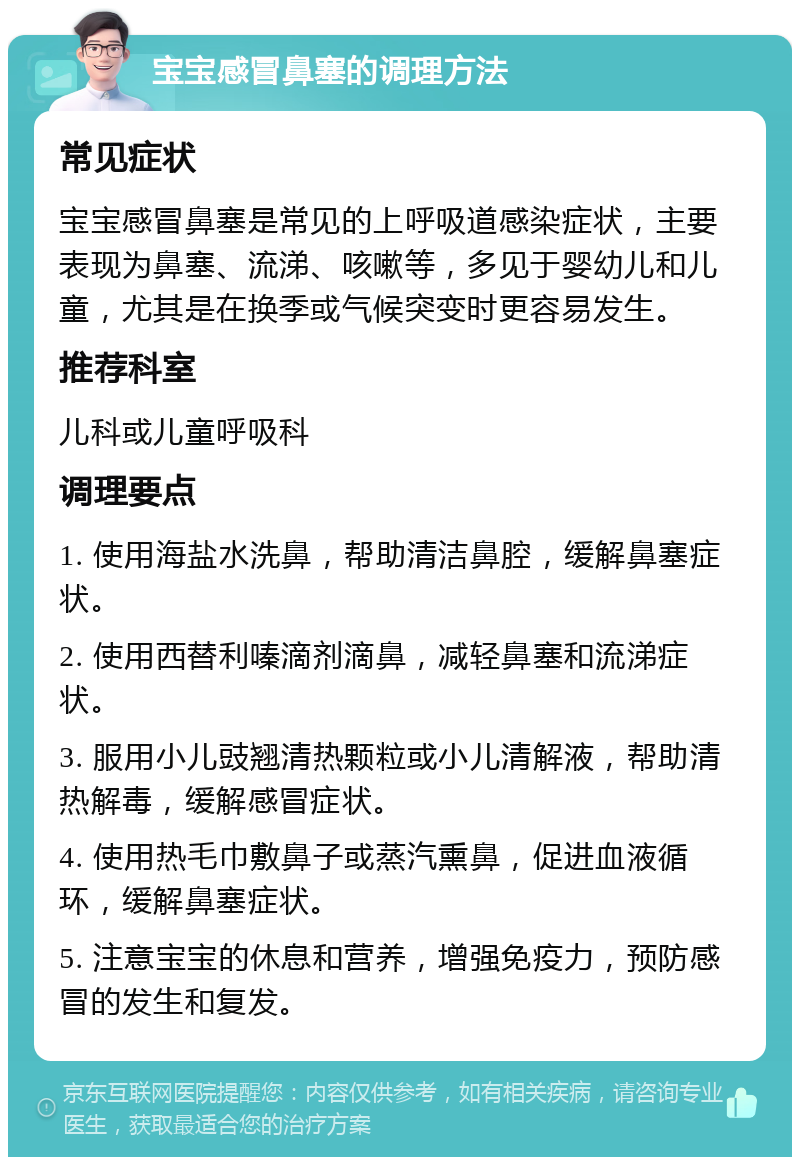 宝宝感冒鼻塞的调理方法 常见症状 宝宝感冒鼻塞是常见的上呼吸道感染症状，主要表现为鼻塞、流涕、咳嗽等，多见于婴幼儿和儿童，尤其是在换季或气候突变时更容易发生。 推荐科室 儿科或儿童呼吸科 调理要点 1. 使用海盐水洗鼻，帮助清洁鼻腔，缓解鼻塞症状。 2. 使用西替利嗪滴剂滴鼻，减轻鼻塞和流涕症状。 3. 服用小儿豉翘清热颗粒或小儿清解液，帮助清热解毒，缓解感冒症状。 4. 使用热毛巾敷鼻子或蒸汽熏鼻，促进血液循环，缓解鼻塞症状。 5. 注意宝宝的休息和营养，增强免疫力，预防感冒的发生和复发。