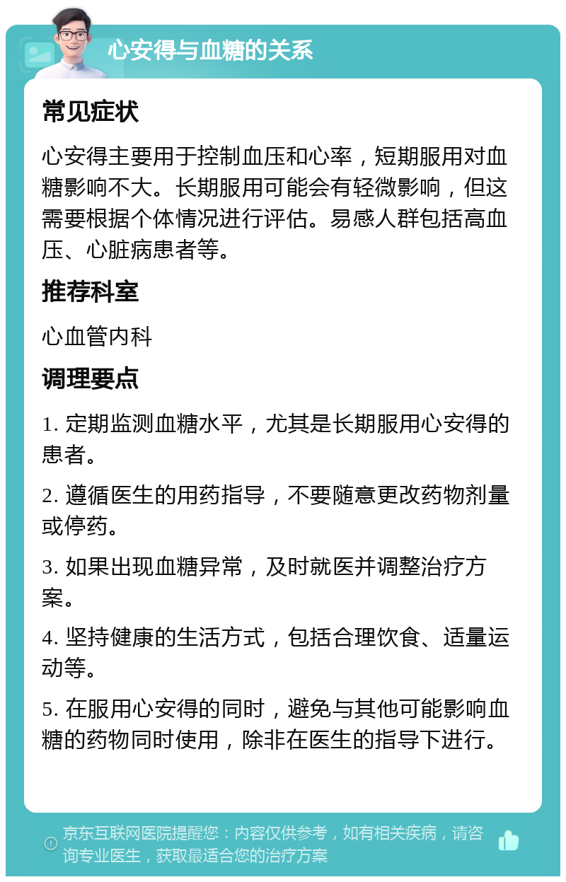 心安得与血糖的关系 常见症状 心安得主要用于控制血压和心率，短期服用对血糖影响不大。长期服用可能会有轻微影响，但这需要根据个体情况进行评估。易感人群包括高血压、心脏病患者等。 推荐科室 心血管内科 调理要点 1. 定期监测血糖水平，尤其是长期服用心安得的患者。 2. 遵循医生的用药指导，不要随意更改药物剂量或停药。 3. 如果出现血糖异常，及时就医并调整治疗方案。 4. 坚持健康的生活方式，包括合理饮食、适量运动等。 5. 在服用心安得的同时，避免与其他可能影响血糖的药物同时使用，除非在医生的指导下进行。