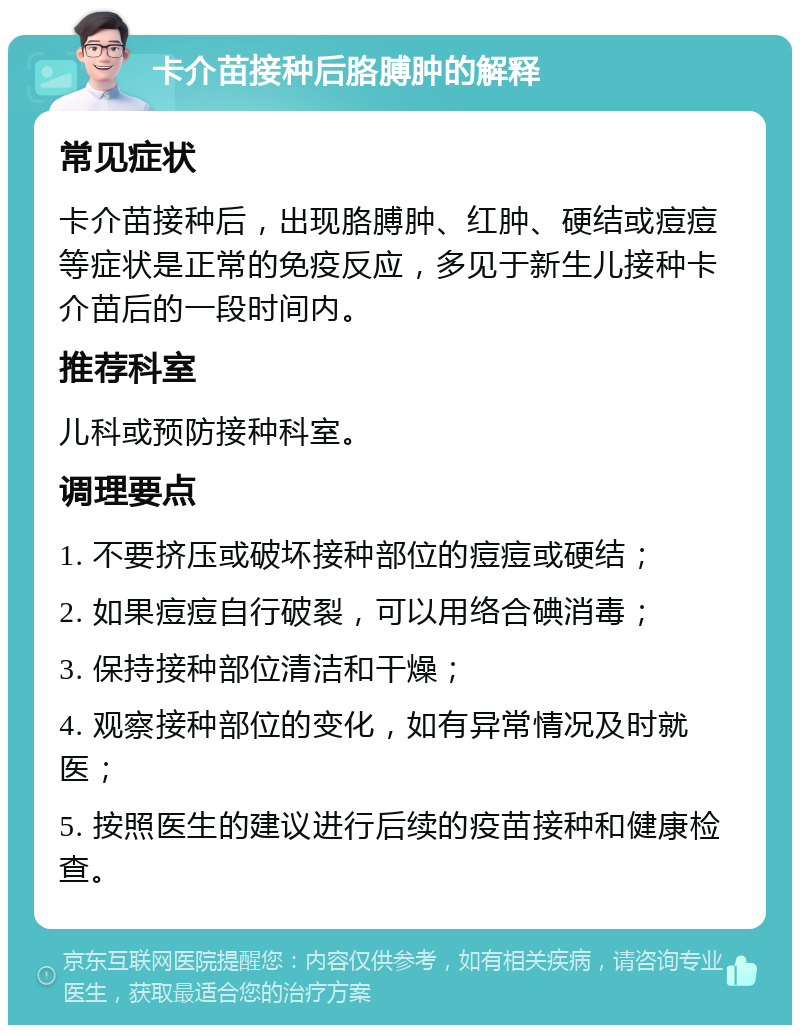 卡介苗接种后胳膊肿的解释 常见症状 卡介苗接种后，出现胳膊肿、红肿、硬结或痘痘等症状是正常的免疫反应，多见于新生儿接种卡介苗后的一段时间内。 推荐科室 儿科或预防接种科室。 调理要点 1. 不要挤压或破坏接种部位的痘痘或硬结； 2. 如果痘痘自行破裂，可以用络合碘消毒； 3. 保持接种部位清洁和干燥； 4. 观察接种部位的变化，如有异常情况及时就医； 5. 按照医生的建议进行后续的疫苗接种和健康检查。