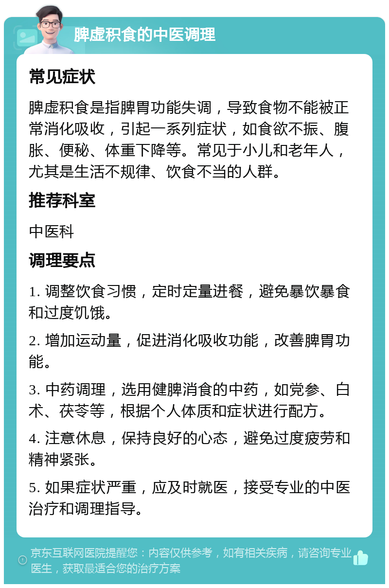 脾虚积食的中医调理 常见症状 脾虚积食是指脾胃功能失调，导致食物不能被正常消化吸收，引起一系列症状，如食欲不振、腹胀、便秘、体重下降等。常见于小儿和老年人，尤其是生活不规律、饮食不当的人群。 推荐科室 中医科 调理要点 1. 调整饮食习惯，定时定量进餐，避免暴饮暴食和过度饥饿。 2. 增加运动量，促进消化吸收功能，改善脾胃功能。 3. 中药调理，选用健脾消食的中药，如党参、白术、茯苓等，根据个人体质和症状进行配方。 4. 注意休息，保持良好的心态，避免过度疲劳和精神紧张。 5. 如果症状严重，应及时就医，接受专业的中医治疗和调理指导。