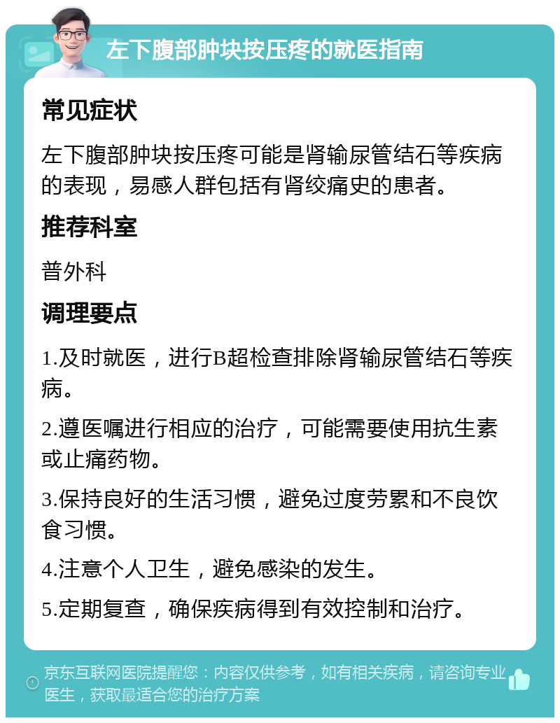 左下腹部肿块按压疼的就医指南 常见症状 左下腹部肿块按压疼可能是肾输尿管结石等疾病的表现，易感人群包括有肾绞痛史的患者。 推荐科室 普外科 调理要点 1.及时就医，进行B超检查排除肾输尿管结石等疾病。 2.遵医嘱进行相应的治疗，可能需要使用抗生素或止痛药物。 3.保持良好的生活习惯，避免过度劳累和不良饮食习惯。 4.注意个人卫生，避免感染的发生。 5.定期复查，确保疾病得到有效控制和治疗。