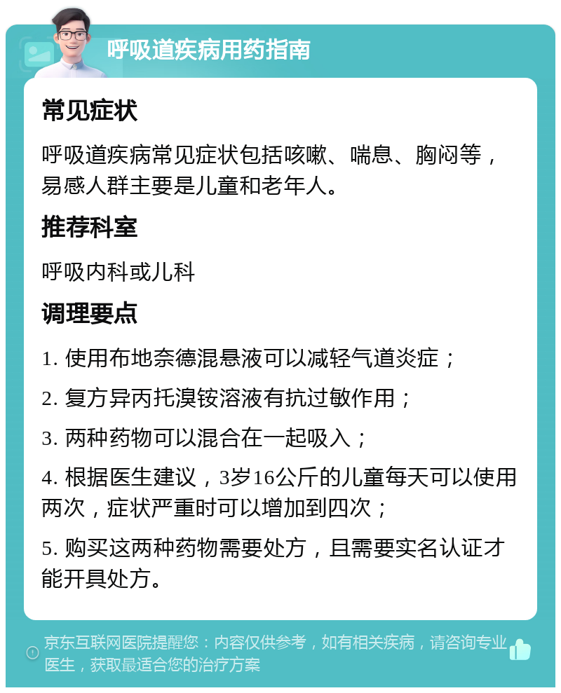 呼吸道疾病用药指南 常见症状 呼吸道疾病常见症状包括咳嗽、喘息、胸闷等，易感人群主要是儿童和老年人。 推荐科室 呼吸内科或儿科 调理要点 1. 使用布地奈德混悬液可以减轻气道炎症； 2. 复方异丙托溴铵溶液有抗过敏作用； 3. 两种药物可以混合在一起吸入； 4. 根据医生建议，3岁16公斤的儿童每天可以使用两次，症状严重时可以增加到四次； 5. 购买这两种药物需要处方，且需要实名认证才能开具处方。