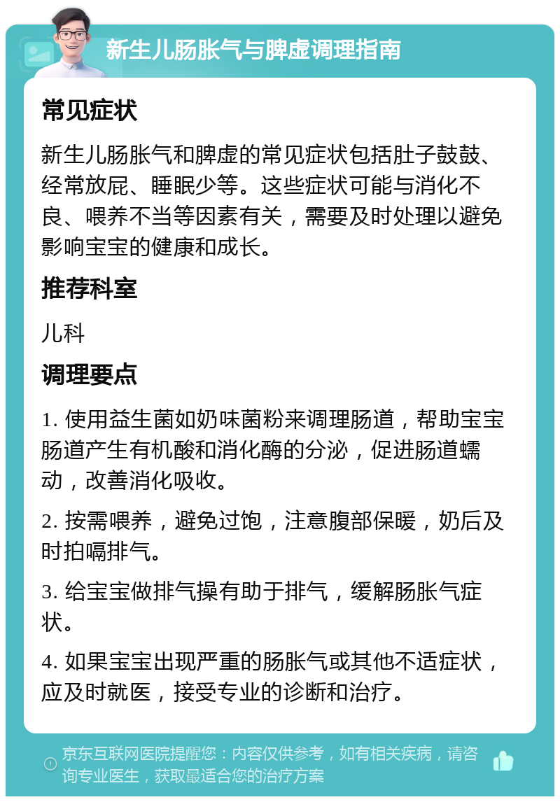 新生儿肠胀气与脾虚调理指南 常见症状 新生儿肠胀气和脾虚的常见症状包括肚子鼓鼓、经常放屁、睡眠少等。这些症状可能与消化不良、喂养不当等因素有关，需要及时处理以避免影响宝宝的健康和成长。 推荐科室 儿科 调理要点 1. 使用益生菌如奶味菌粉来调理肠道，帮助宝宝肠道产生有机酸和消化酶的分泌，促进肠道蠕动，改善消化吸收。 2. 按需喂养，避免过饱，注意腹部保暖，奶后及时拍嗝排气。 3. 给宝宝做排气操有助于排气，缓解肠胀气症状。 4. 如果宝宝出现严重的肠胀气或其他不适症状，应及时就医，接受专业的诊断和治疗。