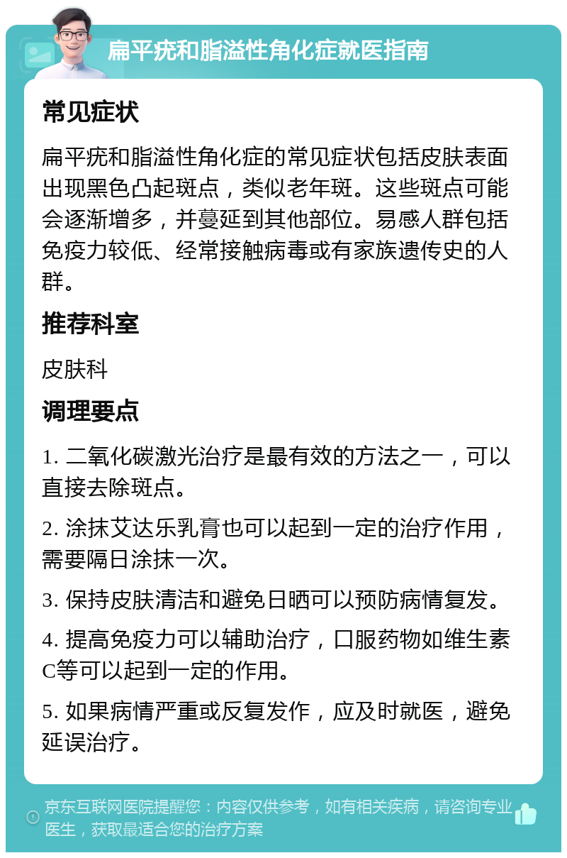 扁平疣和脂溢性角化症就医指南 常见症状 扁平疣和脂溢性角化症的常见症状包括皮肤表面出现黑色凸起斑点，类似老年斑。这些斑点可能会逐渐增多，并蔓延到其他部位。易感人群包括免疫力较低、经常接触病毒或有家族遗传史的人群。 推荐科室 皮肤科 调理要点 1. 二氧化碳激光治疗是最有效的方法之一，可以直接去除斑点。 2. 涂抹艾达乐乳膏也可以起到一定的治疗作用，需要隔日涂抹一次。 3. 保持皮肤清洁和避免日晒可以预防病情复发。 4. 提高免疫力可以辅助治疗，口服药物如维生素C等可以起到一定的作用。 5. 如果病情严重或反复发作，应及时就医，避免延误治疗。