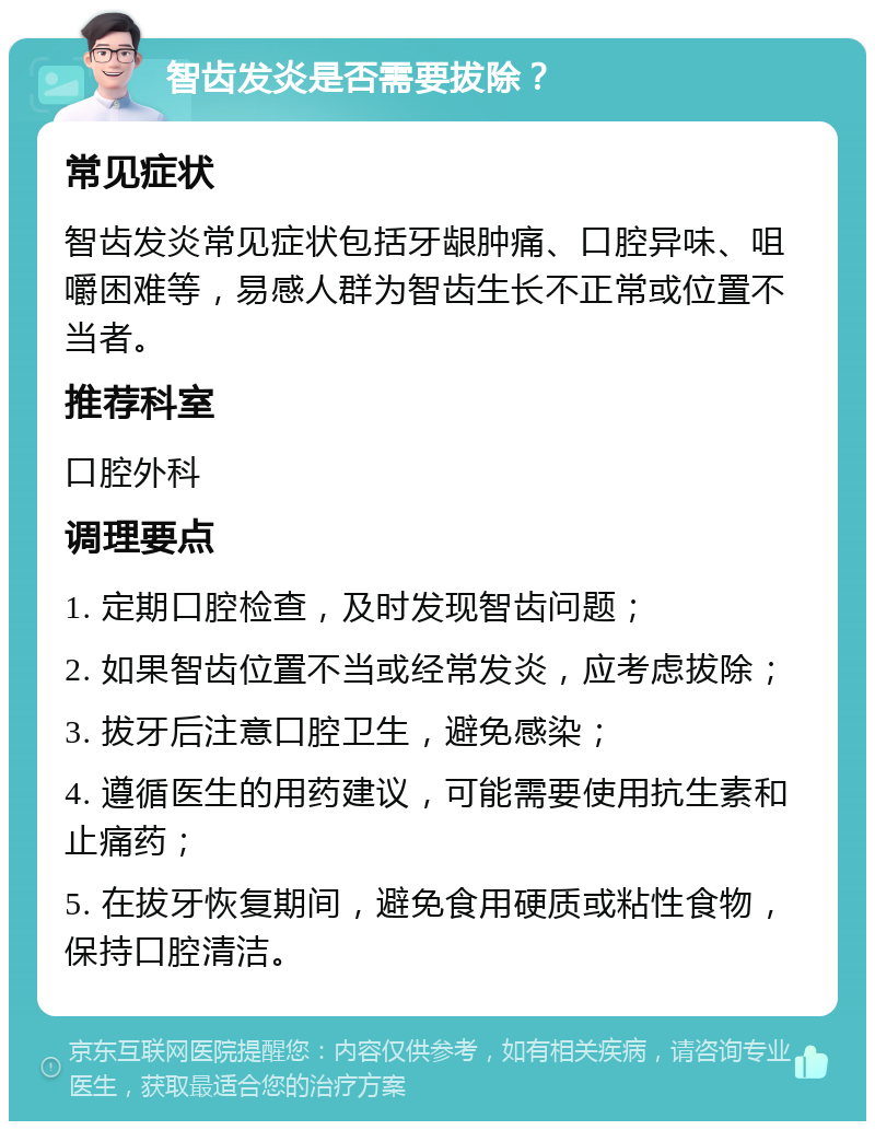 智齿发炎是否需要拔除？ 常见症状 智齿发炎常见症状包括牙龈肿痛、口腔异味、咀嚼困难等，易感人群为智齿生长不正常或位置不当者。 推荐科室 口腔外科 调理要点 1. 定期口腔检查，及时发现智齿问题； 2. 如果智齿位置不当或经常发炎，应考虑拔除； 3. 拔牙后注意口腔卫生，避免感染； 4. 遵循医生的用药建议，可能需要使用抗生素和止痛药； 5. 在拔牙恢复期间，避免食用硬质或粘性食物，保持口腔清洁。