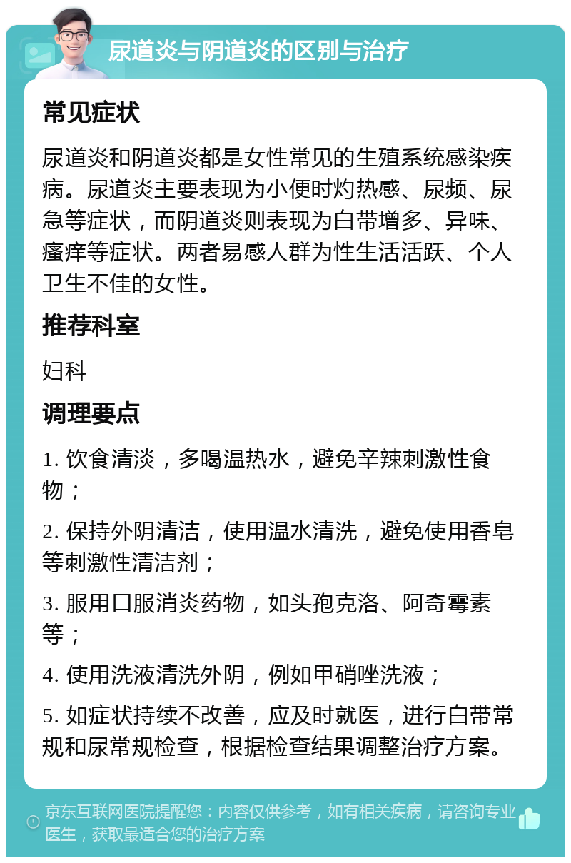 尿道炎与阴道炎的区别与治疗 常见症状 尿道炎和阴道炎都是女性常见的生殖系统感染疾病。尿道炎主要表现为小便时灼热感、尿频、尿急等症状，而阴道炎则表现为白带增多、异味、瘙痒等症状。两者易感人群为性生活活跃、个人卫生不佳的女性。 推荐科室 妇科 调理要点 1. 饮食清淡，多喝温热水，避免辛辣刺激性食物； 2. 保持外阴清洁，使用温水清洗，避免使用香皂等刺激性清洁剂； 3. 服用口服消炎药物，如头孢克洛、阿奇霉素等； 4. 使用洗液清洗外阴，例如甲硝唑洗液； 5. 如症状持续不改善，应及时就医，进行白带常规和尿常规检查，根据检查结果调整治疗方案。