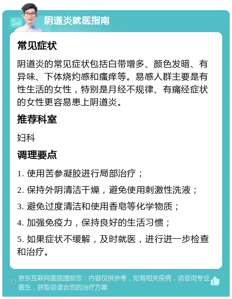 阴道炎就医指南 常见症状 阴道炎的常见症状包括白带增多、颜色发暗、有异味、下体烧灼感和瘙痒等。易感人群主要是有性生活的女性，特别是月经不规律、有痛经症状的女性更容易患上阴道炎。 推荐科室 妇科 调理要点 1. 使用苦参凝胶进行局部治疗； 2. 保持外阴清洁干燥，避免使用刺激性洗液； 3. 避免过度清洁和使用香皂等化学物质； 4. 加强免疫力，保持良好的生活习惯； 5. 如果症状不缓解，及时就医，进行进一步检查和治疗。