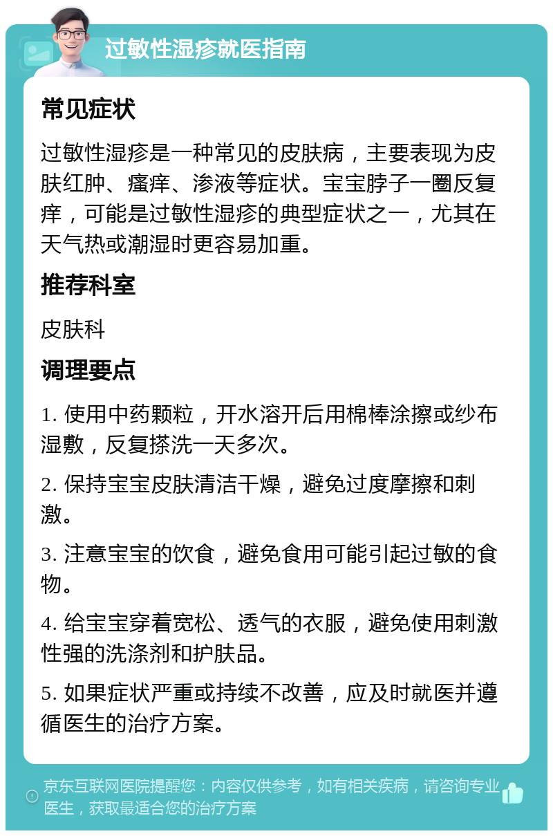 过敏性湿疹就医指南 常见症状 过敏性湿疹是一种常见的皮肤病，主要表现为皮肤红肿、瘙痒、渗液等症状。宝宝脖子一圈反复痒，可能是过敏性湿疹的典型症状之一，尤其在天气热或潮湿时更容易加重。 推荐科室 皮肤科 调理要点 1. 使用中药颗粒，开水溶开后用棉棒涂擦或纱布湿敷，反复搽洗一天多次。 2. 保持宝宝皮肤清洁干燥，避免过度摩擦和刺激。 3. 注意宝宝的饮食，避免食用可能引起过敏的食物。 4. 给宝宝穿着宽松、透气的衣服，避免使用刺激性强的洗涤剂和护肤品。 5. 如果症状严重或持续不改善，应及时就医并遵循医生的治疗方案。