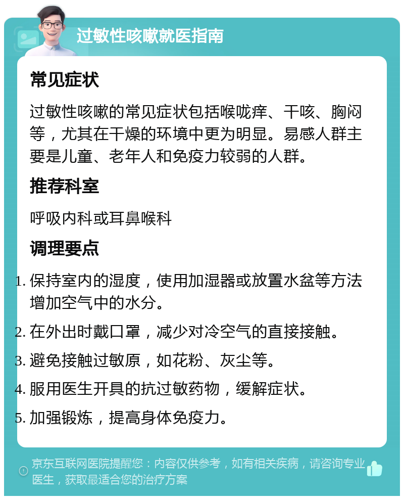 过敏性咳嗽就医指南 常见症状 过敏性咳嗽的常见症状包括喉咙痒、干咳、胸闷等，尤其在干燥的环境中更为明显。易感人群主要是儿童、老年人和免疫力较弱的人群。 推荐科室 呼吸内科或耳鼻喉科 调理要点 保持室内的湿度，使用加湿器或放置水盆等方法增加空气中的水分。 在外出时戴口罩，减少对冷空气的直接接触。 避免接触过敏原，如花粉、灰尘等。 服用医生开具的抗过敏药物，缓解症状。 加强锻炼，提高身体免疫力。