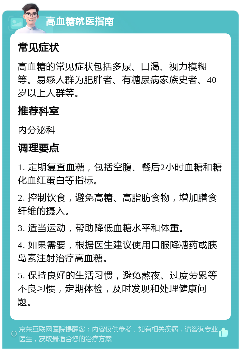 高血糖就医指南 常见症状 高血糖的常见症状包括多尿、口渴、视力模糊等。易感人群为肥胖者、有糖尿病家族史者、40岁以上人群等。 推荐科室 内分泌科 调理要点 1. 定期复查血糖，包括空腹、餐后2小时血糖和糖化血红蛋白等指标。 2. 控制饮食，避免高糖、高脂肪食物，增加膳食纤维的摄入。 3. 适当运动，帮助降低血糖水平和体重。 4. 如果需要，根据医生建议使用口服降糖药或胰岛素注射治疗高血糖。 5. 保持良好的生活习惯，避免熬夜、过度劳累等不良习惯，定期体检，及时发现和处理健康问题。