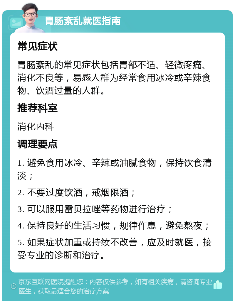 胃肠紊乱就医指南 常见症状 胃肠紊乱的常见症状包括胃部不适、轻微疼痛、消化不良等，易感人群为经常食用冰冷或辛辣食物、饮酒过量的人群。 推荐科室 消化内科 调理要点 1. 避免食用冰冷、辛辣或油腻食物，保持饮食清淡； 2. 不要过度饮酒，戒烟限酒； 3. 可以服用雷贝拉唑等药物进行治疗； 4. 保持良好的生活习惯，规律作息，避免熬夜； 5. 如果症状加重或持续不改善，应及时就医，接受专业的诊断和治疗。