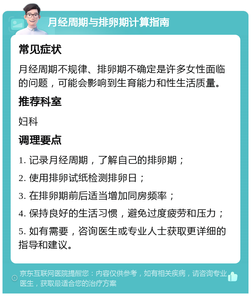 月经周期与排卵期计算指南 常见症状 月经周期不规律、排卵期不确定是许多女性面临的问题，可能会影响到生育能力和性生活质量。 推荐科室 妇科 调理要点 1. 记录月经周期，了解自己的排卵期； 2. 使用排卵试纸检测排卵日； 3. 在排卵期前后适当增加同房频率； 4. 保持良好的生活习惯，避免过度疲劳和压力； 5. 如有需要，咨询医生或专业人士获取更详细的指导和建议。