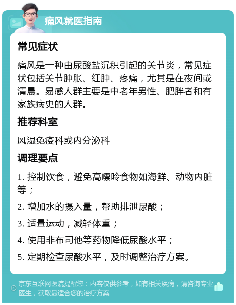 痛风就医指南 常见症状 痛风是一种由尿酸盐沉积引起的关节炎，常见症状包括关节肿胀、红肿、疼痛，尤其是在夜间或清晨。易感人群主要是中老年男性、肥胖者和有家族病史的人群。 推荐科室 风湿免疫科或内分泌科 调理要点 1. 控制饮食，避免高嘌呤食物如海鲜、动物内脏等； 2. 增加水的摄入量，帮助排泄尿酸； 3. 适量运动，减轻体重； 4. 使用非布司他等药物降低尿酸水平； 5. 定期检查尿酸水平，及时调整治疗方案。