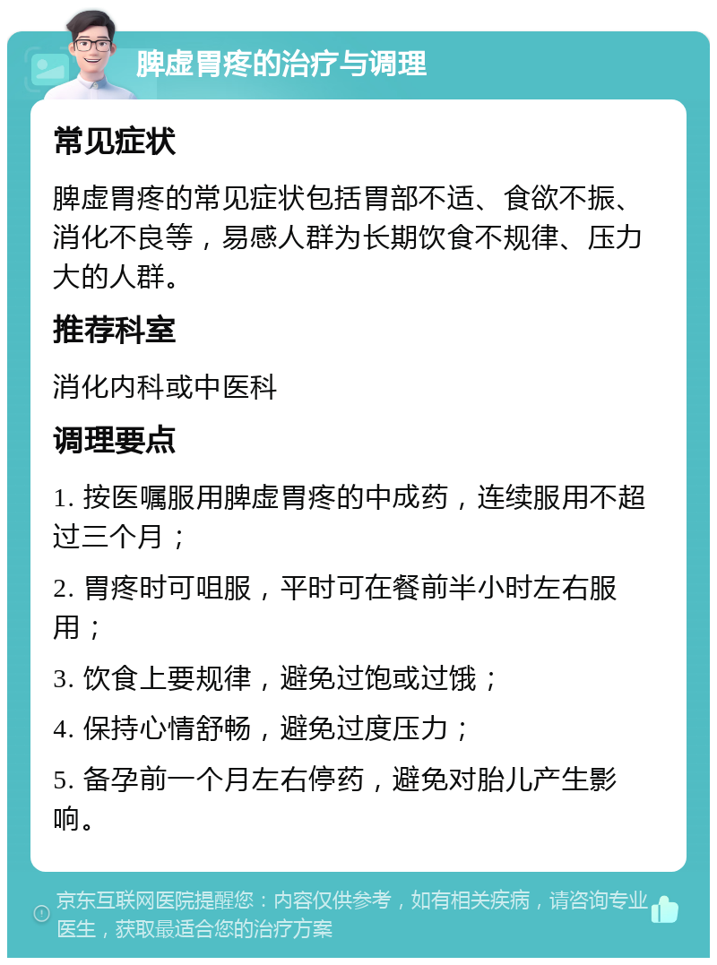 脾虚胃疼的治疗与调理 常见症状 脾虚胃疼的常见症状包括胃部不适、食欲不振、消化不良等，易感人群为长期饮食不规律、压力大的人群。 推荐科室 消化内科或中医科 调理要点 1. 按医嘱服用脾虚胃疼的中成药，连续服用不超过三个月； 2. 胃疼时可咀服，平时可在餐前半小时左右服用； 3. 饮食上要规律，避免过饱或过饿； 4. 保持心情舒畅，避免过度压力； 5. 备孕前一个月左右停药，避免对胎儿产生影响。