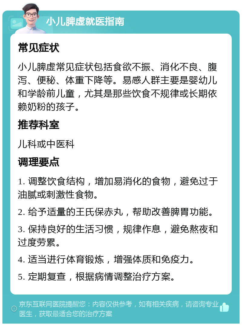 小儿脾虚就医指南 常见症状 小儿脾虚常见症状包括食欲不振、消化不良、腹泻、便秘、体重下降等。易感人群主要是婴幼儿和学龄前儿童，尤其是那些饮食不规律或长期依赖奶粉的孩子。 推荐科室 儿科或中医科 调理要点 1. 调整饮食结构，增加易消化的食物，避免过于油腻或刺激性食物。 2. 给予适量的王氏保赤丸，帮助改善脾胃功能。 3. 保持良好的生活习惯，规律作息，避免熬夜和过度劳累。 4. 适当进行体育锻炼，增强体质和免疫力。 5. 定期复查，根据病情调整治疗方案。