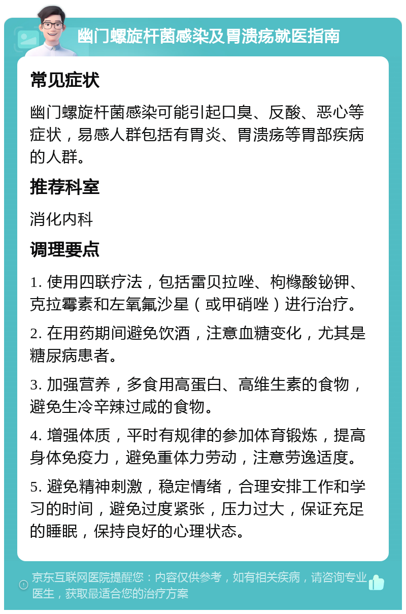 幽门螺旋杆菌感染及胃溃疡就医指南 常见症状 幽门螺旋杆菌感染可能引起口臭、反酸、恶心等症状，易感人群包括有胃炎、胃溃疡等胃部疾病的人群。 推荐科室 消化内科 调理要点 1. 使用四联疗法，包括雷贝拉唑、枸橼酸铋钾、克拉霉素和左氧氟沙星（或甲硝唑）进行治疗。 2. 在用药期间避免饮酒，注意血糖变化，尤其是糖尿病患者。 3. 加强营养，多食用高蛋白、高维生素的食物，避免生冷辛辣过咸的食物。 4. 增强体质，平时有规律的参加体育锻炼，提高身体免疫力，避免重体力劳动，注意劳逸适度。 5. 避免精神刺激，稳定情绪，合理安排工作和学习的时间，避免过度紧张，压力过大，保证充足的睡眠，保持良好的心理状态。