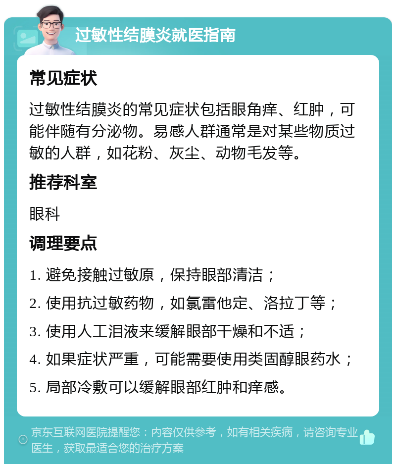 过敏性结膜炎就医指南 常见症状 过敏性结膜炎的常见症状包括眼角痒、红肿，可能伴随有分泌物。易感人群通常是对某些物质过敏的人群，如花粉、灰尘、动物毛发等。 推荐科室 眼科 调理要点 1. 避免接触过敏原，保持眼部清洁； 2. 使用抗过敏药物，如氯雷他定、洛拉丁等； 3. 使用人工泪液来缓解眼部干燥和不适； 4. 如果症状严重，可能需要使用类固醇眼药水； 5. 局部冷敷可以缓解眼部红肿和痒感。