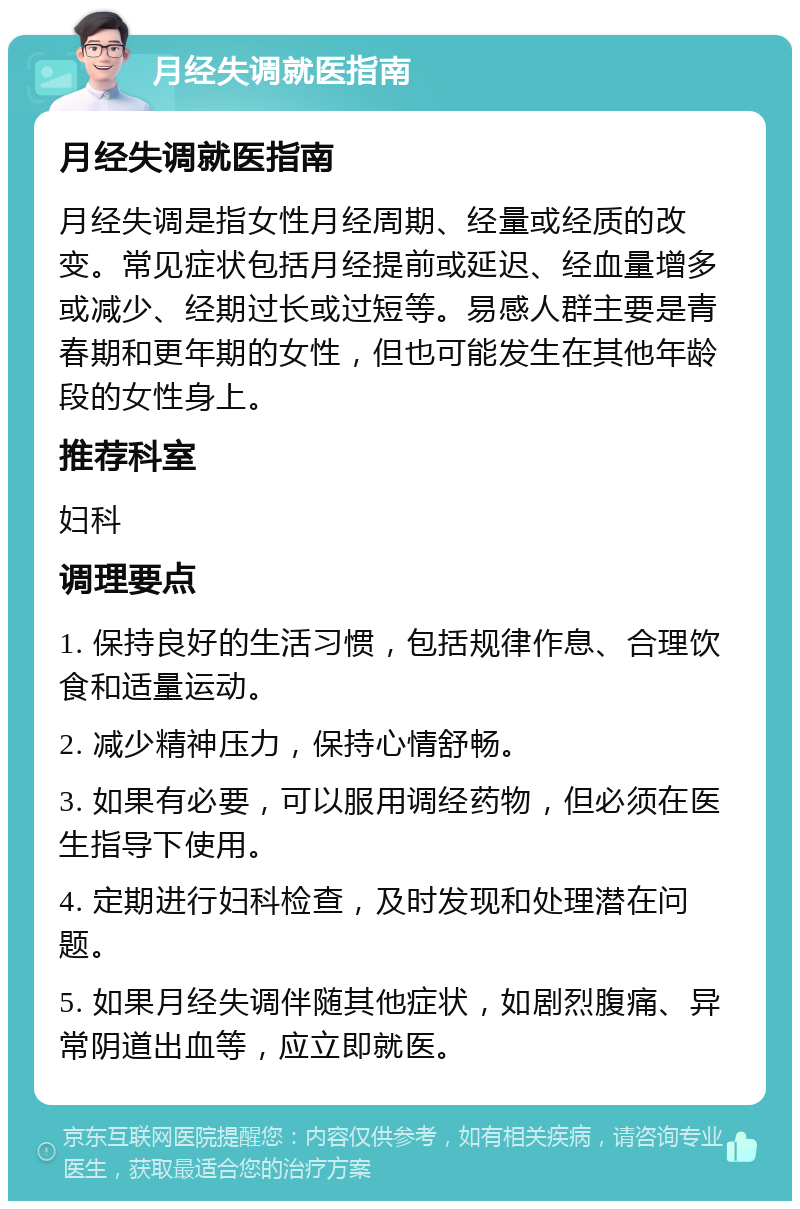 月经失调就医指南 月经失调就医指南 月经失调是指女性月经周期、经量或经质的改变。常见症状包括月经提前或延迟、经血量增多或减少、经期过长或过短等。易感人群主要是青春期和更年期的女性，但也可能发生在其他年龄段的女性身上。 推荐科室 妇科 调理要点 1. 保持良好的生活习惯，包括规律作息、合理饮食和适量运动。 2. 减少精神压力，保持心情舒畅。 3. 如果有必要，可以服用调经药物，但必须在医生指导下使用。 4. 定期进行妇科检查，及时发现和处理潜在问题。 5. 如果月经失调伴随其他症状，如剧烈腹痛、异常阴道出血等，应立即就医。