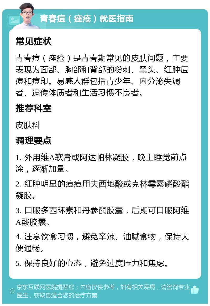 青春痘（痤疮）就医指南 常见症状 青春痘（痤疮）是青春期常见的皮肤问题，主要表现为面部、胸部和背部的粉刺、黑头、红肿痘痘和痘印。易感人群包括青少年、内分泌失调者、遗传体质者和生活习惯不良者。 推荐科室 皮肤科 调理要点 1. 外用维A软膏或阿达帕林凝胶，晚上睡觉前点涂，逐渐加量。 2. 红肿明显的痘痘用夫西地酸或克林霉素磷酸酯凝胶。 3. 口服多西环素和丹参酮胶囊，后期可口服阿维A酸胶囊。 4. 注意饮食习惯，避免辛辣、油腻食物，保持大便通畅。 5. 保持良好的心态，避免过度压力和焦虑。