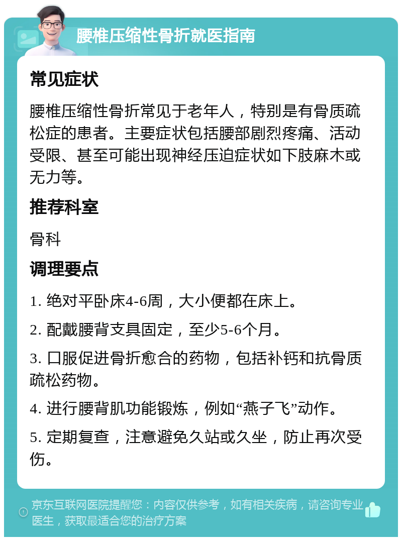 腰椎压缩性骨折就医指南 常见症状 腰椎压缩性骨折常见于老年人，特别是有骨质疏松症的患者。主要症状包括腰部剧烈疼痛、活动受限、甚至可能出现神经压迫症状如下肢麻木或无力等。 推荐科室 骨科 调理要点 1. 绝对平卧床4-6周，大小便都在床上。 2. 配戴腰背支具固定，至少5-6个月。 3. 口服促进骨折愈合的药物，包括补钙和抗骨质疏松药物。 4. 进行腰背肌功能锻炼，例如“燕子飞”动作。 5. 定期复查，注意避免久站或久坐，防止再次受伤。