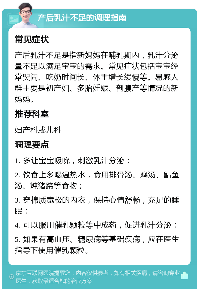 产后乳汁不足的调理指南 常见症状 产后乳汁不足是指新妈妈在哺乳期内，乳汁分泌量不足以满足宝宝的需求。常见症状包括宝宝经常哭闹、吃奶时间长、体重增长缓慢等。易感人群主要是初产妇、多胎妊娠、剖腹产等情况的新妈妈。 推荐科室 妇产科或儿科 调理要点 1. 多让宝宝吸吮，刺激乳汁分泌； 2. 饮食上多喝温热水，食用排骨汤、鸡汤、鲭鱼汤、炖猪蹄等食物； 3. 穿棉质宽松的内衣，保持心情舒畅，充足的睡眠； 4. 可以服用催乳颗粒等中成药，促进乳汁分泌； 5. 如果有高血压、糖尿病等基础疾病，应在医生指导下使用催乳颗粒。