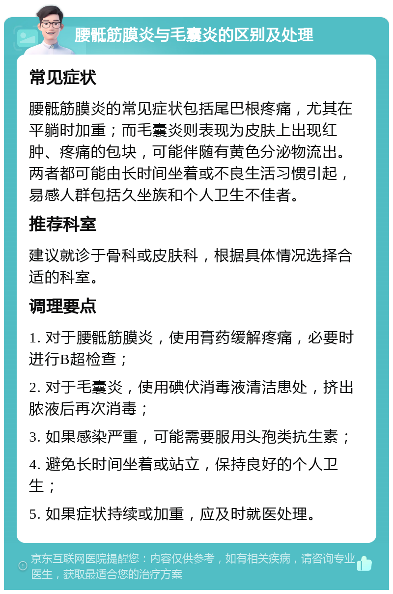 腰骶筋膜炎与毛囊炎的区别及处理 常见症状 腰骶筋膜炎的常见症状包括尾巴根疼痛，尤其在平躺时加重；而毛囊炎则表现为皮肤上出现红肿、疼痛的包块，可能伴随有黄色分泌物流出。两者都可能由长时间坐着或不良生活习惯引起，易感人群包括久坐族和个人卫生不佳者。 推荐科室 建议就诊于骨科或皮肤科，根据具体情况选择合适的科室。 调理要点 1. 对于腰骶筋膜炎，使用膏药缓解疼痛，必要时进行B超检查； 2. 对于毛囊炎，使用碘伏消毒液清洁患处，挤出脓液后再次消毒； 3. 如果感染严重，可能需要服用头孢类抗生素； 4. 避免长时间坐着或站立，保持良好的个人卫生； 5. 如果症状持续或加重，应及时就医处理。