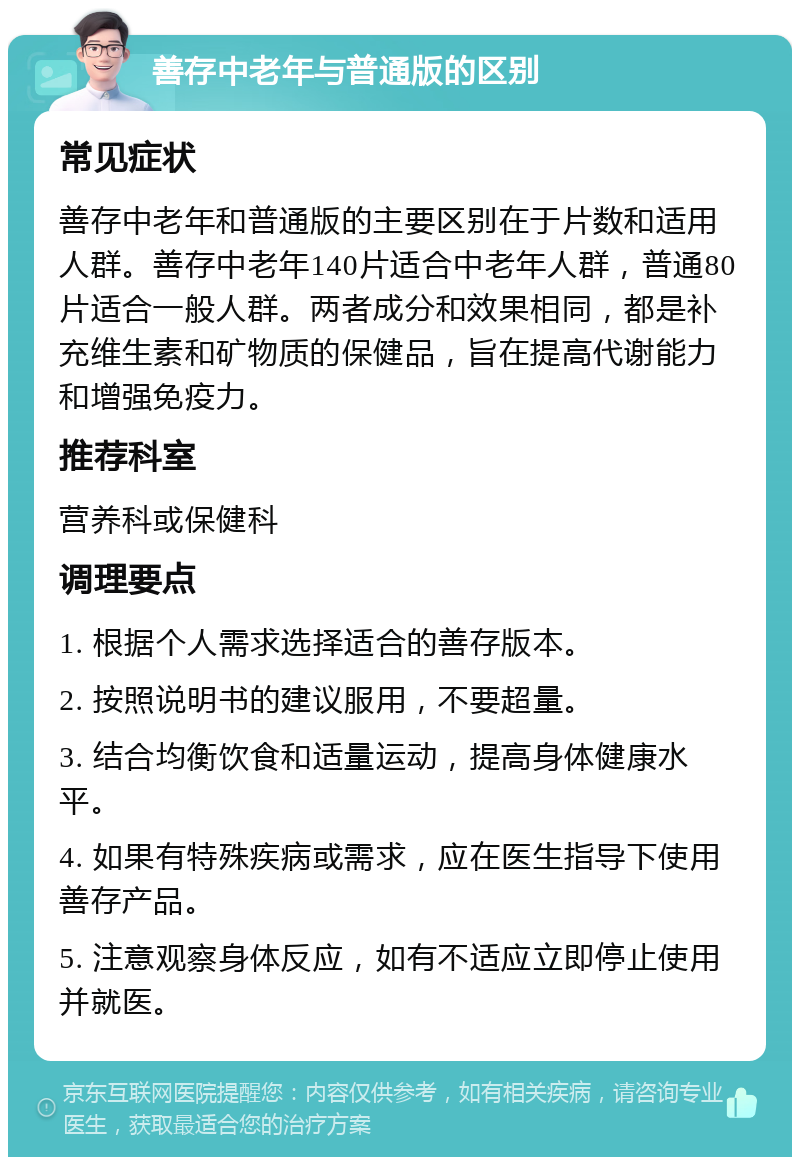 善存中老年与普通版的区别 常见症状 善存中老年和普通版的主要区别在于片数和适用人群。善存中老年140片适合中老年人群，普通80片适合一般人群。两者成分和效果相同，都是补充维生素和矿物质的保健品，旨在提高代谢能力和增强免疫力。 推荐科室 营养科或保健科 调理要点 1. 根据个人需求选择适合的善存版本。 2. 按照说明书的建议服用，不要超量。 3. 结合均衡饮食和适量运动，提高身体健康水平。 4. 如果有特殊疾病或需求，应在医生指导下使用善存产品。 5. 注意观察身体反应，如有不适应立即停止使用并就医。