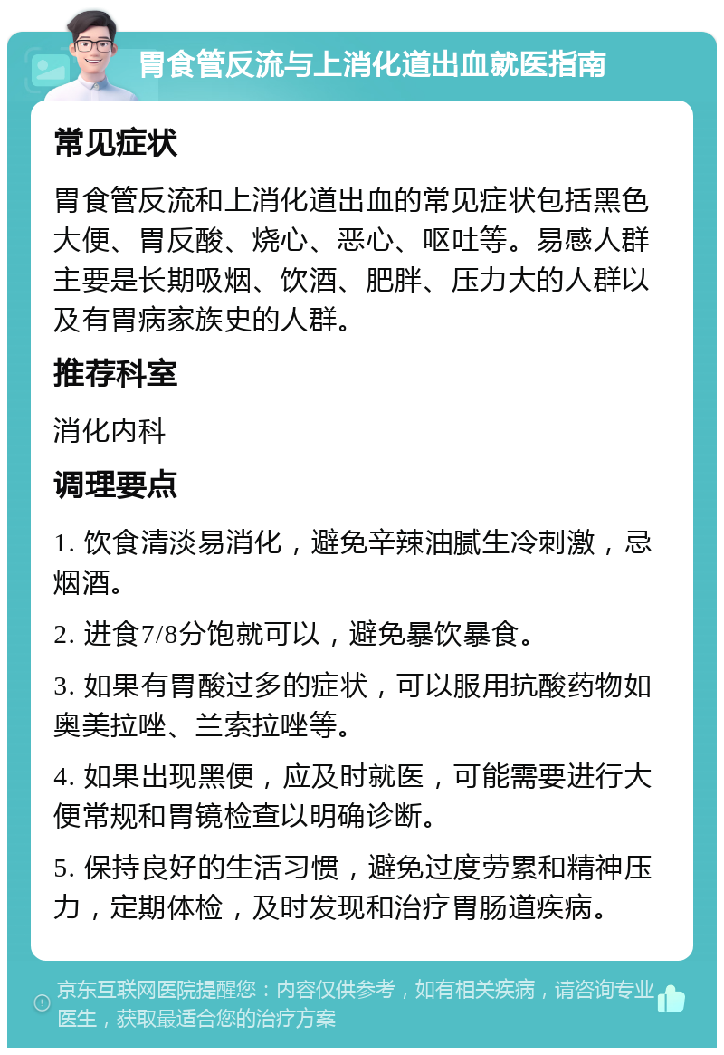 胃食管反流与上消化道出血就医指南 常见症状 胃食管反流和上消化道出血的常见症状包括黑色大便、胃反酸、烧心、恶心、呕吐等。易感人群主要是长期吸烟、饮酒、肥胖、压力大的人群以及有胃病家族史的人群。 推荐科室 消化内科 调理要点 1. 饮食清淡易消化，避免辛辣油腻生冷刺激，忌烟酒。 2. 进食7/8分饱就可以，避免暴饮暴食。 3. 如果有胃酸过多的症状，可以服用抗酸药物如奥美拉唑、兰索拉唑等。 4. 如果出现黑便，应及时就医，可能需要进行大便常规和胃镜检查以明确诊断。 5. 保持良好的生活习惯，避免过度劳累和精神压力，定期体检，及时发现和治疗胃肠道疾病。