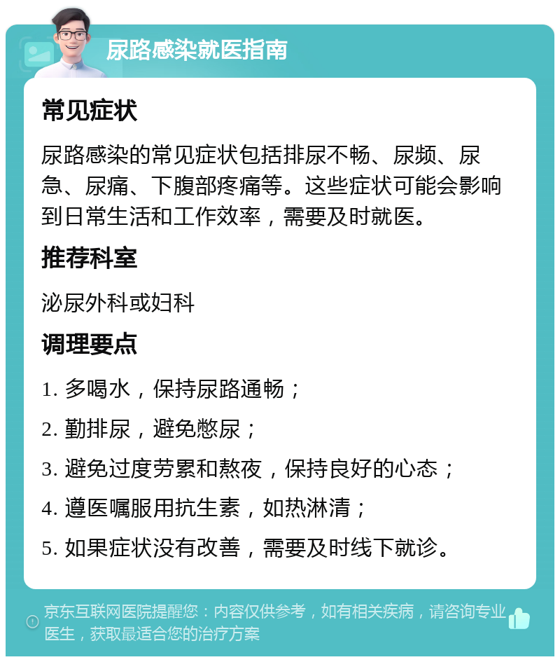 尿路感染就医指南 常见症状 尿路感染的常见症状包括排尿不畅、尿频、尿急、尿痛、下腹部疼痛等。这些症状可能会影响到日常生活和工作效率，需要及时就医。 推荐科室 泌尿外科或妇科 调理要点 1. 多喝水，保持尿路通畅； 2. 勤排尿，避免憋尿； 3. 避免过度劳累和熬夜，保持良好的心态； 4. 遵医嘱服用抗生素，如热淋清； 5. 如果症状没有改善，需要及时线下就诊。