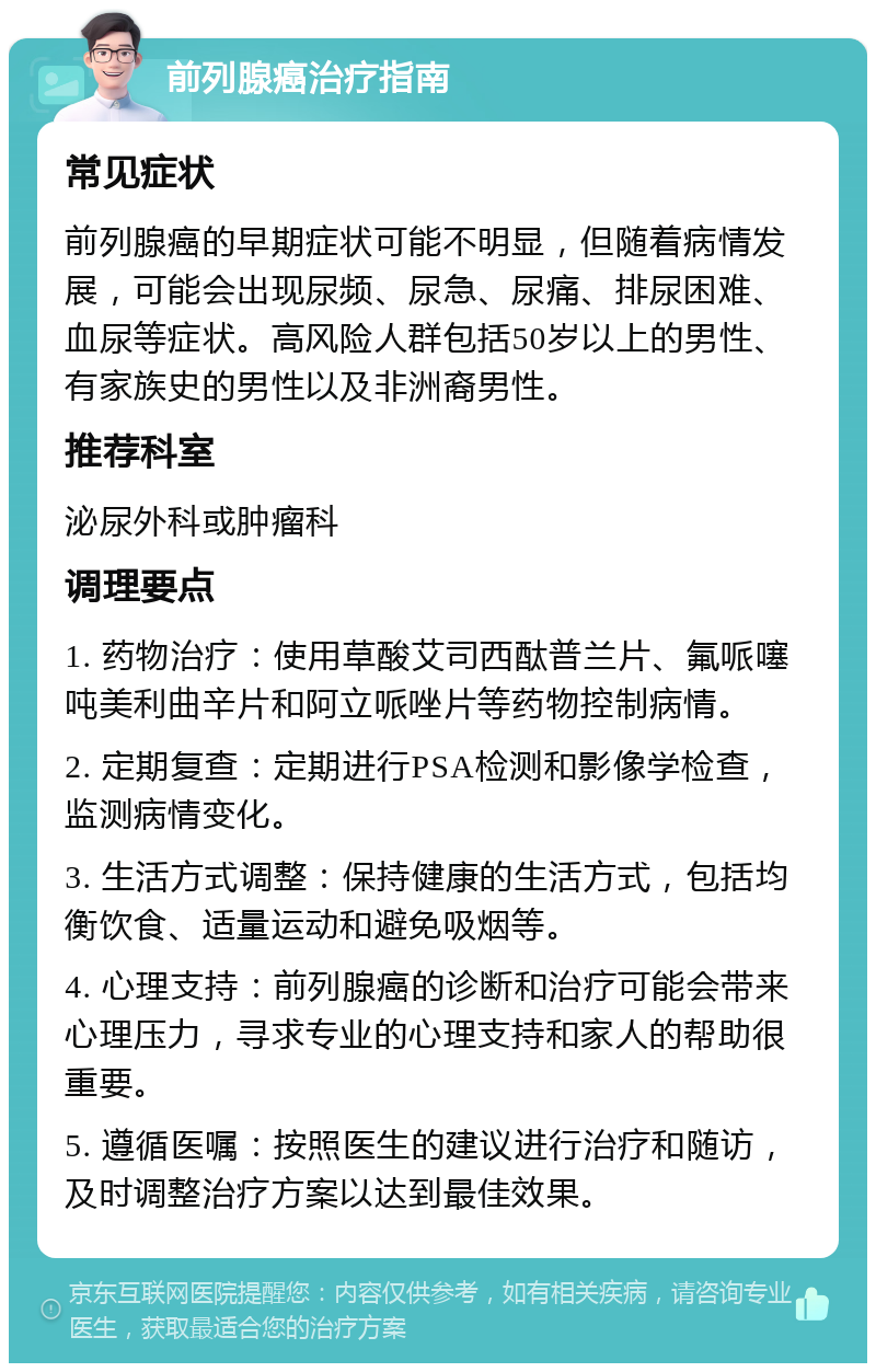 前列腺癌治疗指南 常见症状 前列腺癌的早期症状可能不明显，但随着病情发展，可能会出现尿频、尿急、尿痛、排尿困难、血尿等症状。高风险人群包括50岁以上的男性、有家族史的男性以及非洲裔男性。 推荐科室 泌尿外科或肿瘤科 调理要点 1. 药物治疗：使用草酸艾司西酞普兰片、氟哌噻吨美利曲辛片和阿立哌唑片等药物控制病情。 2. 定期复查：定期进行PSA检测和影像学检查，监测病情变化。 3. 生活方式调整：保持健康的生活方式，包括均衡饮食、适量运动和避免吸烟等。 4. 心理支持：前列腺癌的诊断和治疗可能会带来心理压力，寻求专业的心理支持和家人的帮助很重要。 5. 遵循医嘱：按照医生的建议进行治疗和随访，及时调整治疗方案以达到最佳效果。