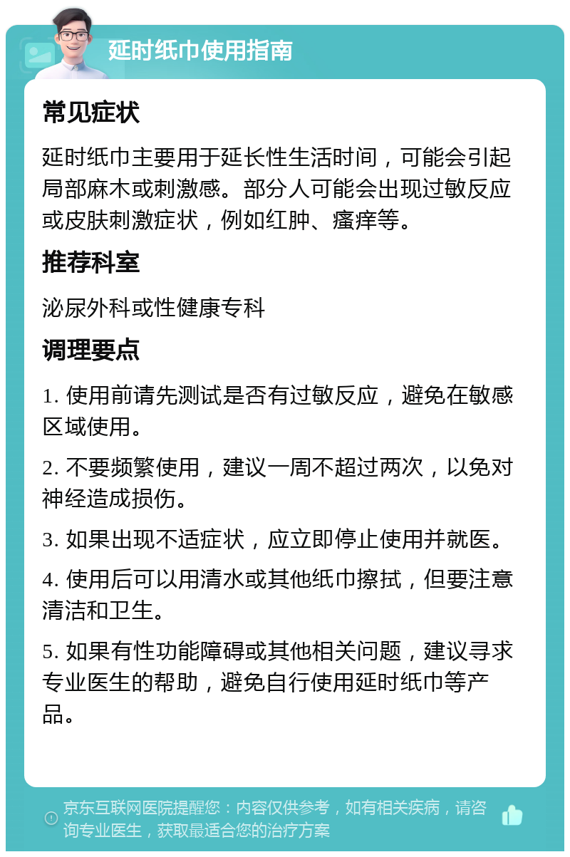 延时纸巾使用指南 常见症状 延时纸巾主要用于延长性生活时间，可能会引起局部麻木或刺激感。部分人可能会出现过敏反应或皮肤刺激症状，例如红肿、瘙痒等。 推荐科室 泌尿外科或性健康专科 调理要点 1. 使用前请先测试是否有过敏反应，避免在敏感区域使用。 2. 不要频繁使用，建议一周不超过两次，以免对神经造成损伤。 3. 如果出现不适症状，应立即停止使用并就医。 4. 使用后可以用清水或其他纸巾擦拭，但要注意清洁和卫生。 5. 如果有性功能障碍或其他相关问题，建议寻求专业医生的帮助，避免自行使用延时纸巾等产品。