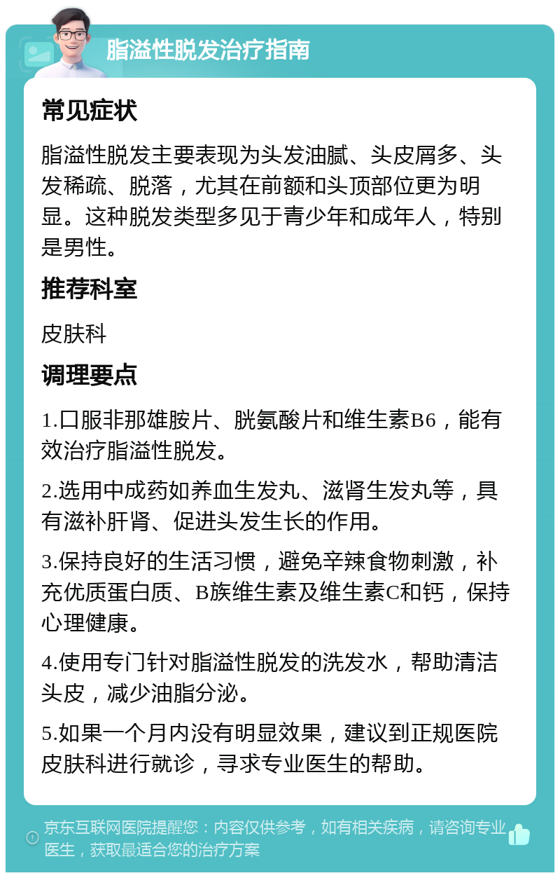 脂溢性脱发治疗指南 常见症状 脂溢性脱发主要表现为头发油腻、头皮屑多、头发稀疏、脱落，尤其在前额和头顶部位更为明显。这种脱发类型多见于青少年和成年人，特别是男性。 推荐科室 皮肤科 调理要点 1.口服非那雄胺片、胱氨酸片和维生素B6，能有效治疗脂溢性脱发。 2.选用中成药如养血生发丸、滋肾生发丸等，具有滋补肝肾、促进头发生长的作用。 3.保持良好的生活习惯，避免辛辣食物刺激，补充优质蛋白质、B族维生素及维生素C和钙，保持心理健康。 4.使用专门针对脂溢性脱发的洗发水，帮助清洁头皮，减少油脂分泌。 5.如果一个月内没有明显效果，建议到正规医院皮肤科进行就诊，寻求专业医生的帮助。