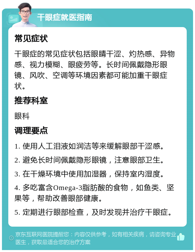 干眼症就医指南 常见症状 干眼症的常见症状包括眼睛干涩、灼热感、异物感、视力模糊、眼疲劳等。长时间佩戴隐形眼镜、风吹、空调等环境因素都可能加重干眼症状。 推荐科室 眼科 调理要点 1. 使用人工泪液如润洁等来缓解眼部干涩感。 2. 避免长时间佩戴隐形眼镜，注意眼部卫生。 3. 在干燥环境中使用加湿器，保持室内湿度。 4. 多吃富含Omega-3脂肪酸的食物，如鱼类、坚果等，帮助改善眼部健康。 5. 定期进行眼部检查，及时发现并治疗干眼症。