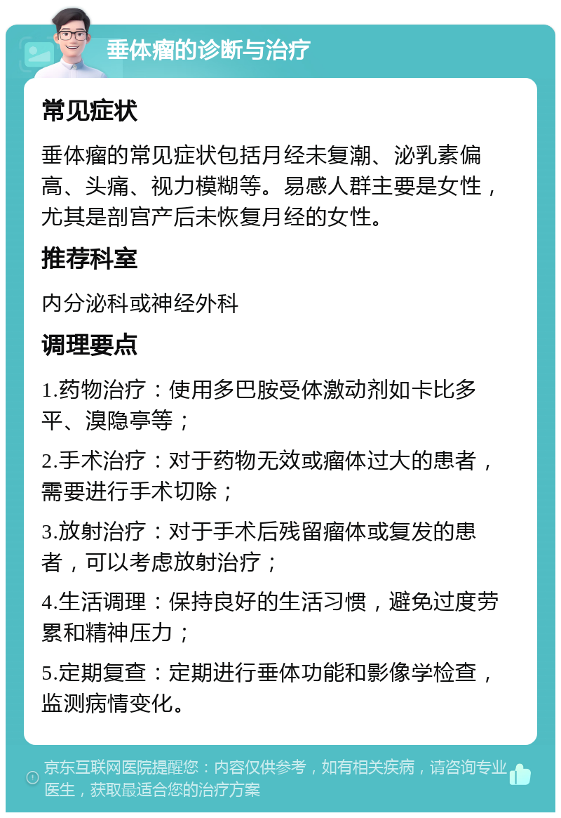 垂体瘤的诊断与治疗 常见症状 垂体瘤的常见症状包括月经未复潮、泌乳素偏高、头痛、视力模糊等。易感人群主要是女性，尤其是剖宫产后未恢复月经的女性。 推荐科室 内分泌科或神经外科 调理要点 1.药物治疗：使用多巴胺受体激动剂如卡比多平、溴隐亭等； 2.手术治疗：对于药物无效或瘤体过大的患者，需要进行手术切除； 3.放射治疗：对于手术后残留瘤体或复发的患者，可以考虑放射治疗； 4.生活调理：保持良好的生活习惯，避免过度劳累和精神压力； 5.定期复查：定期进行垂体功能和影像学检查，监测病情变化。