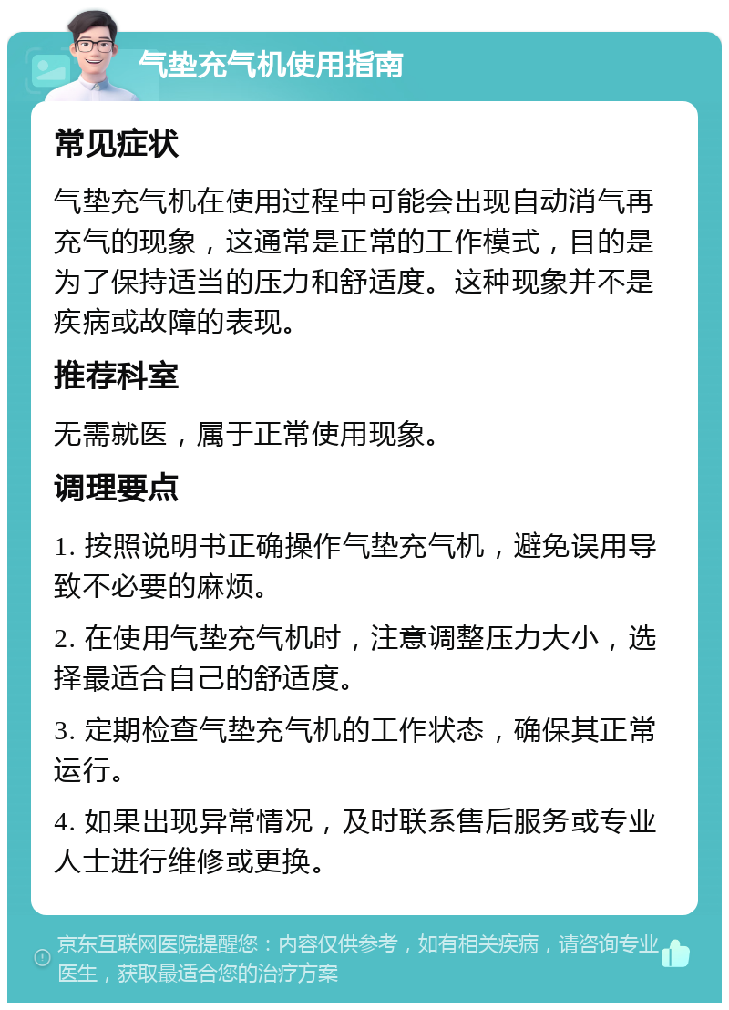 气垫充气机使用指南 常见症状 气垫充气机在使用过程中可能会出现自动消气再充气的现象，这通常是正常的工作模式，目的是为了保持适当的压力和舒适度。这种现象并不是疾病或故障的表现。 推荐科室 无需就医，属于正常使用现象。 调理要点 1. 按照说明书正确操作气垫充气机，避免误用导致不必要的麻烦。 2. 在使用气垫充气机时，注意调整压力大小，选择最适合自己的舒适度。 3. 定期检查气垫充气机的工作状态，确保其正常运行。 4. 如果出现异常情况，及时联系售后服务或专业人士进行维修或更换。