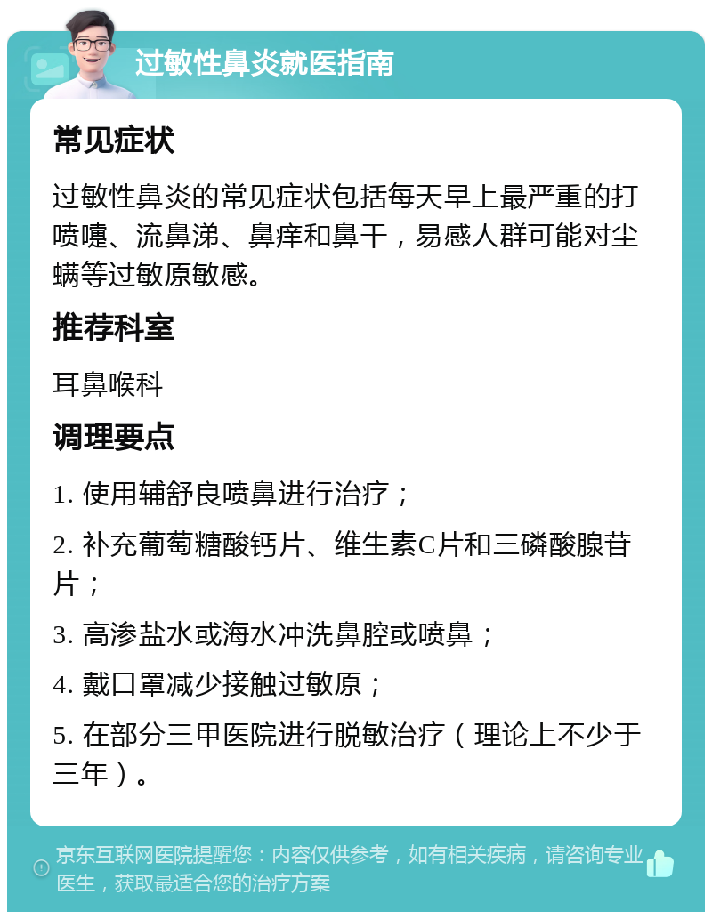 过敏性鼻炎就医指南 常见症状 过敏性鼻炎的常见症状包括每天早上最严重的打喷嚏、流鼻涕、鼻痒和鼻干，易感人群可能对尘螨等过敏原敏感。 推荐科室 耳鼻喉科 调理要点 1. 使用辅舒良喷鼻进行治疗； 2. 补充葡萄糖酸钙片、维生素C片和三磷酸腺苷片； 3. 高渗盐水或海水冲洗鼻腔或喷鼻； 4. 戴口罩减少接触过敏原； 5. 在部分三甲医院进行脱敏治疗（理论上不少于三年）。