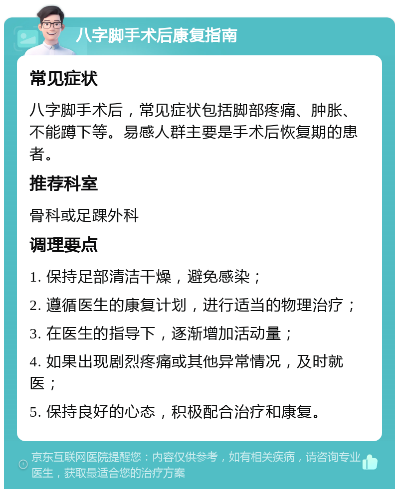 八字脚手术后康复指南 常见症状 八字脚手术后，常见症状包括脚部疼痛、肿胀、不能蹲下等。易感人群主要是手术后恢复期的患者。 推荐科室 骨科或足踝外科 调理要点 1. 保持足部清洁干燥，避免感染； 2. 遵循医生的康复计划，进行适当的物理治疗； 3. 在医生的指导下，逐渐增加活动量； 4. 如果出现剧烈疼痛或其他异常情况，及时就医； 5. 保持良好的心态，积极配合治疗和康复。