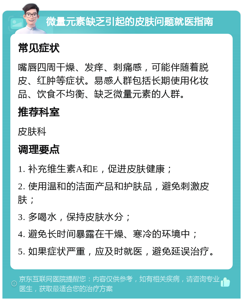 微量元素缺乏引起的皮肤问题就医指南 常见症状 嘴唇四周干燥、发痒、刺痛感，可能伴随着脱皮、红肿等症状。易感人群包括长期使用化妆品、饮食不均衡、缺乏微量元素的人群。 推荐科室 皮肤科 调理要点 1. 补充维生素A和E，促进皮肤健康； 2. 使用温和的洁面产品和护肤品，避免刺激皮肤； 3. 多喝水，保持皮肤水分； 4. 避免长时间暴露在干燥、寒冷的环境中； 5. 如果症状严重，应及时就医，避免延误治疗。