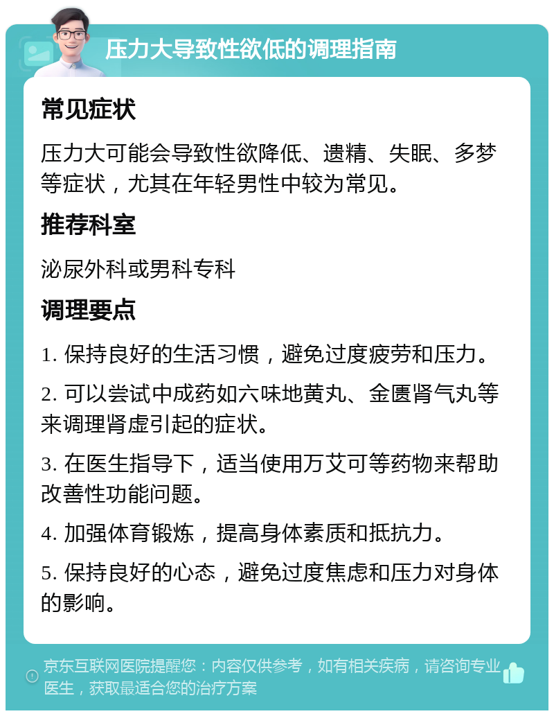 压力大导致性欲低的调理指南 常见症状 压力大可能会导致性欲降低、遗精、失眠、多梦等症状，尤其在年轻男性中较为常见。 推荐科室 泌尿外科或男科专科 调理要点 1. 保持良好的生活习惯，避免过度疲劳和压力。 2. 可以尝试中成药如六味地黄丸、金匮肾气丸等来调理肾虚引起的症状。 3. 在医生指导下，适当使用万艾可等药物来帮助改善性功能问题。 4. 加强体育锻炼，提高身体素质和抵抗力。 5. 保持良好的心态，避免过度焦虑和压力对身体的影响。