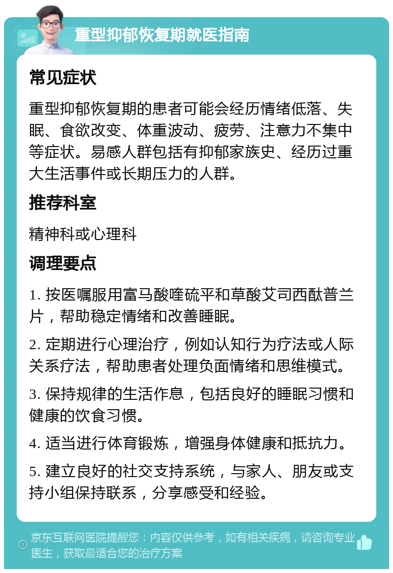 重型抑郁恢复期就医指南 常见症状 重型抑郁恢复期的患者可能会经历情绪低落、失眠、食欲改变、体重波动、疲劳、注意力不集中等症状。易感人群包括有抑郁家族史、经历过重大生活事件或长期压力的人群。 推荐科室 精神科或心理科 调理要点 1. 按医嘱服用富马酸喹硫平和草酸艾司西酞普兰片，帮助稳定情绪和改善睡眠。 2. 定期进行心理治疗，例如认知行为疗法或人际关系疗法，帮助患者处理负面情绪和思维模式。 3. 保持规律的生活作息，包括良好的睡眠习惯和健康的饮食习惯。 4. 适当进行体育锻炼，增强身体健康和抵抗力。 5. 建立良好的社交支持系统，与家人、朋友或支持小组保持联系，分享感受和经验。