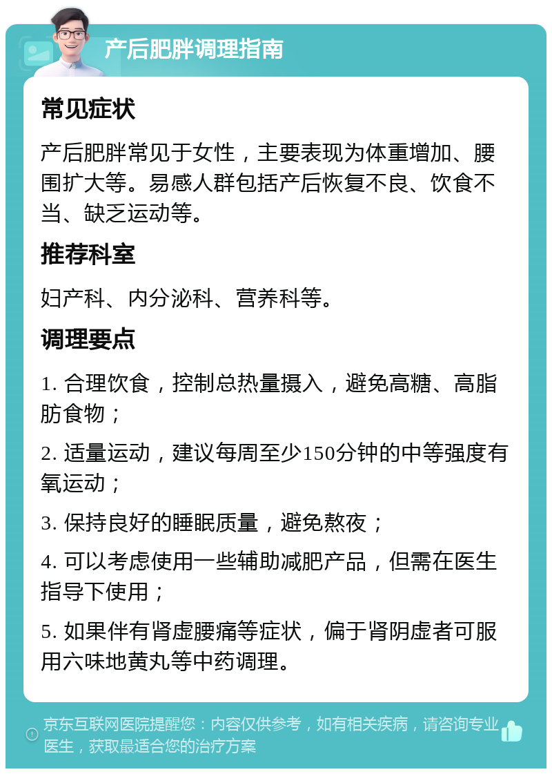 产后肥胖调理指南 常见症状 产后肥胖常见于女性，主要表现为体重增加、腰围扩大等。易感人群包括产后恢复不良、饮食不当、缺乏运动等。 推荐科室 妇产科、内分泌科、营养科等。 调理要点 1. 合理饮食，控制总热量摄入，避免高糖、高脂肪食物； 2. 适量运动，建议每周至少150分钟的中等强度有氧运动； 3. 保持良好的睡眠质量，避免熬夜； 4. 可以考虑使用一些辅助减肥产品，但需在医生指导下使用； 5. 如果伴有肾虚腰痛等症状，偏于肾阴虚者可服用六味地黄丸等中药调理。