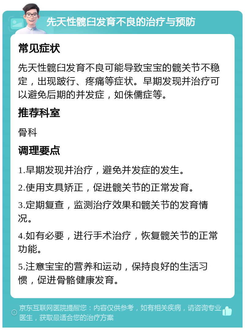 先天性髋臼发育不良的治疗与预防 常见症状 先天性髋臼发育不良可能导致宝宝的髋关节不稳定，出现跛行、疼痛等症状。早期发现并治疗可以避免后期的并发症，如侏儒症等。 推荐科室 骨科 调理要点 1.早期发现并治疗，避免并发症的发生。 2.使用支具矫正，促进髋关节的正常发育。 3.定期复查，监测治疗效果和髋关节的发育情况。 4.如有必要，进行手术治疗，恢复髋关节的正常功能。 5.注意宝宝的营养和运动，保持良好的生活习惯，促进骨骼健康发育。